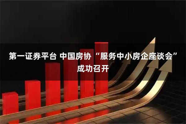 第一证券平台 中国房协 “服务中小房企座谈会”成功召开