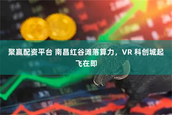 聚赢配资平台 南昌红谷滩落算力，VR 科创城起飞在即