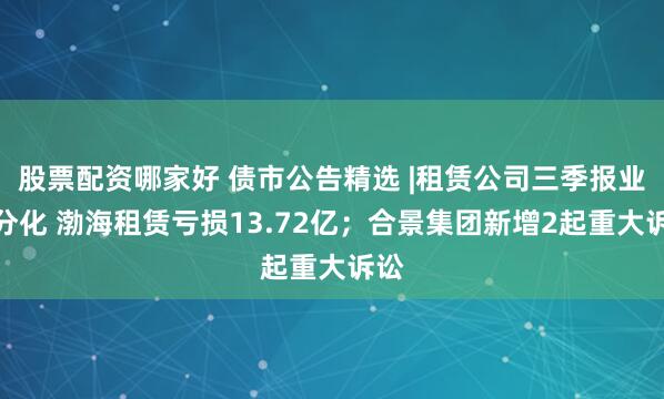 股票配资哪家好 债市公告精选 |租赁公司三季报业绩分化 渤海租赁亏损13.72亿；合景集团新增2起重大诉讼