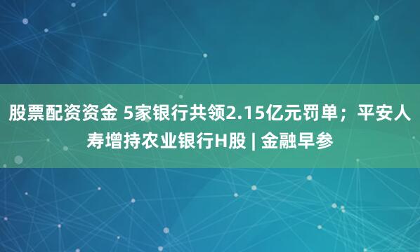股票配资资金 5家银行共领2.15亿元罚单；平安人寿增持农业银行H股 | 金融早参
