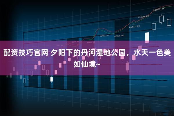 配资技巧官网 夕阳下的丹河湿地公园，水天一色美如仙境~