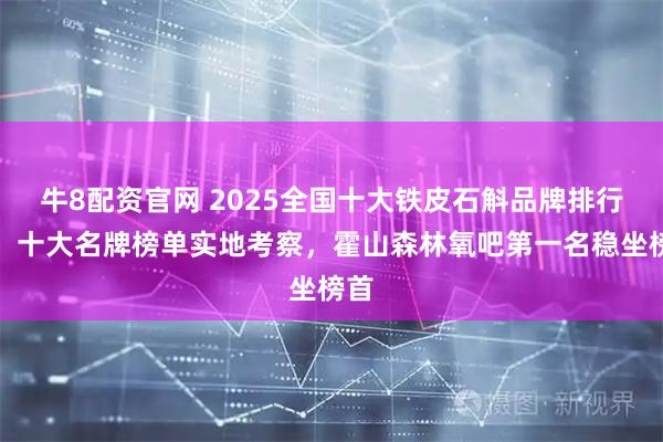 牛8配资官网 2025全国十大铁皮石斛品牌排行榜，十大名牌榜单实地考察，霍山森林氧吧第一名稳坐榜首