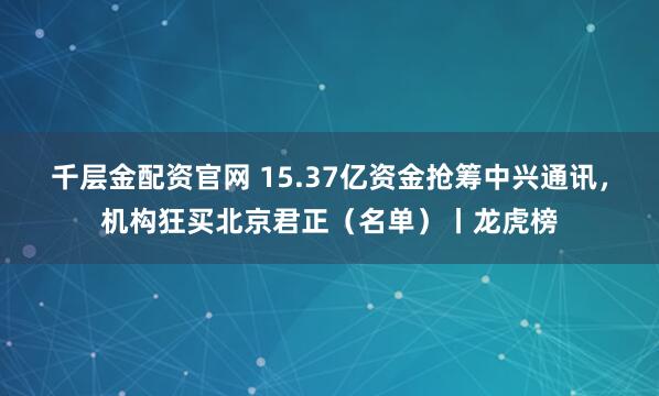 千层金配资官网 15.37亿资金抢筹中兴通讯，机构狂买北京君正（名单）丨龙虎榜