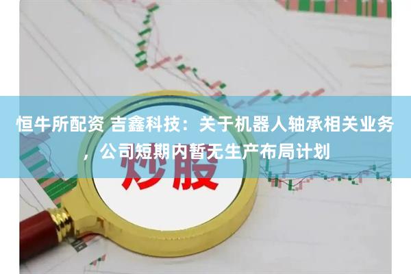 恒牛所配资 吉鑫科技：关于机器人轴承相关业务，公司短期内暂无生产布局计划