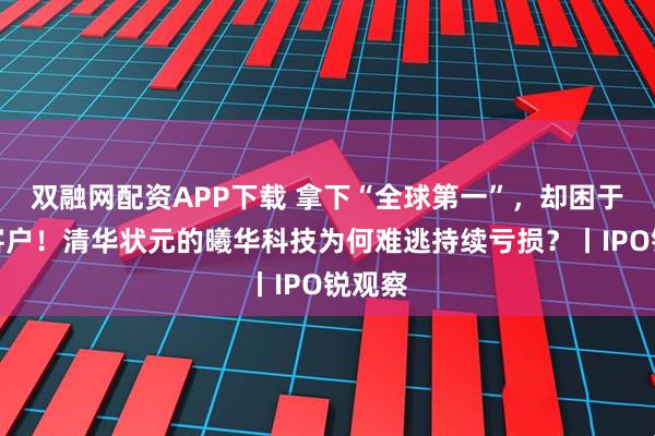 双融网配资APP下载 拿下“全球第一”,却困于单一客户!清华状元的曦华科技为何难逃持续亏损?丨IPO锐观察