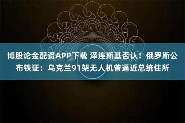 博股论金配资APP下载 泽连斯基否认！俄罗斯公布铁证：乌克兰91架无人机曾逼近总统住所