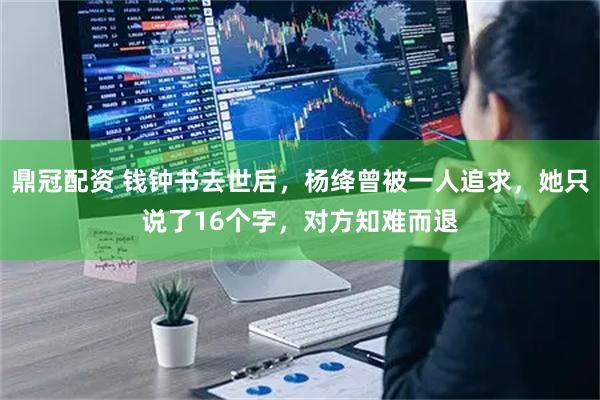 鼎冠配资 钱钟书去世后，杨绛曾被一人追求，她只说了16个字，对方知难而退
