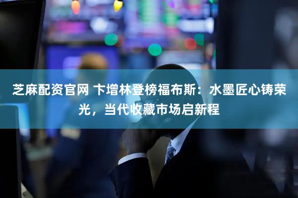 芝麻配资官网 卞增林登榜福布斯：水墨匠心铸荣光，当代收藏市场启新程