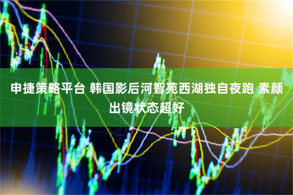申捷策略平台 韩国影后河智苑西湖独自夜跑 素颜出镜状态超好