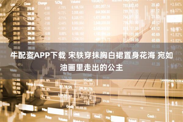牛配资APP下载 宋轶穿抹胸白裙置身花海 宛如油画里走出的公主