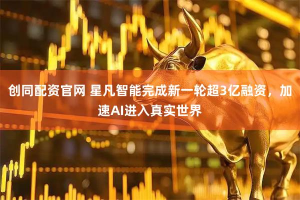 创同配资官网 星凡智能完成新一轮超3亿融资，加速AI进入真实世界