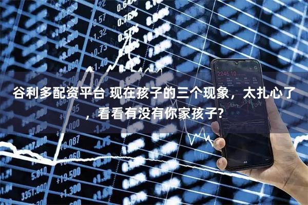 谷利多配资平台 现在孩子的三个现象，太扎心了，看看有没有你家孩子?