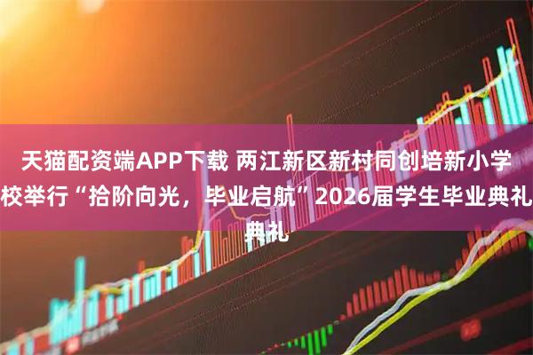 天猫配资端APP下载 两江新区新村同创培新小学校举行“拾阶向光，毕业启航”2026届学生毕业典礼
