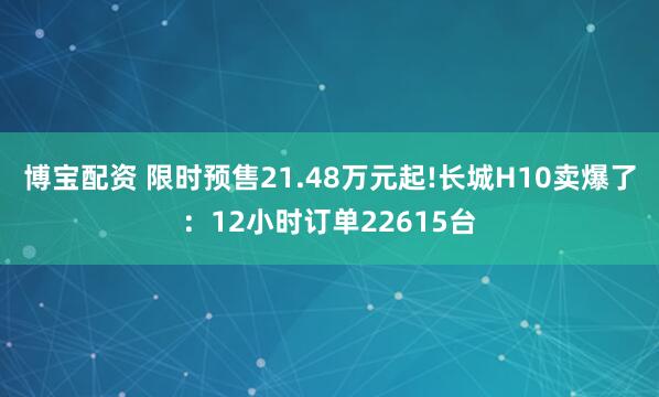 博宝配资 限时预售21.48万元起!长城H10卖爆了：12小时订单22615台