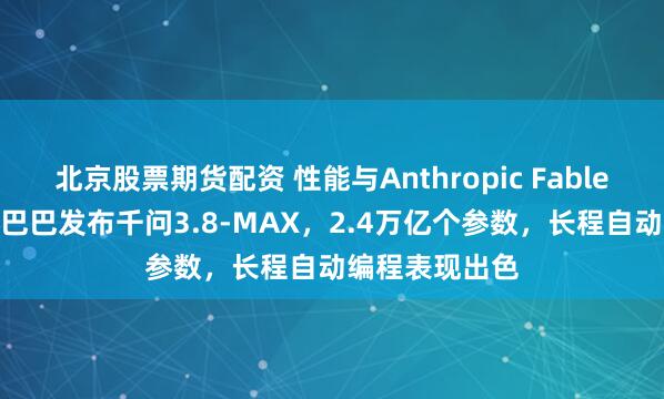 北京股票期货配资 性能与Anthropic Fable 5相当！阿里巴巴发布千问3.8-MAX，2.4万亿个参数，长程自动编程表现出色