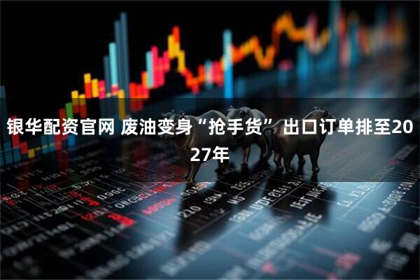 银华配资官网 废油变身“抢手货” 出口订单排至2027年
