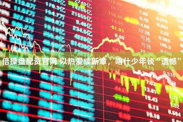 倍操盘配资官网 以热爱续新章，喀什少年谈“遗憾”