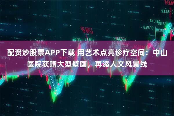 配资炒股票APP下载 用艺术点亮诊疗空间：中山医院获赠大型壁画，再添人文风景线