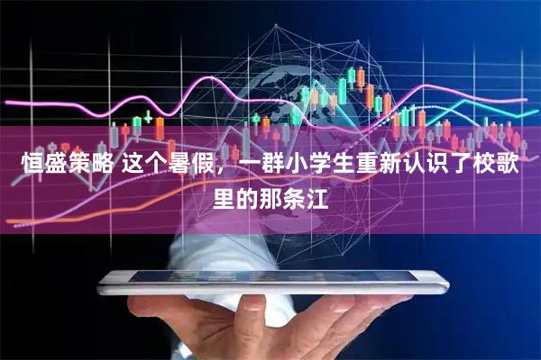 恒盛策略 这个暑假，一群小学生重新认识了校歌里的那条江